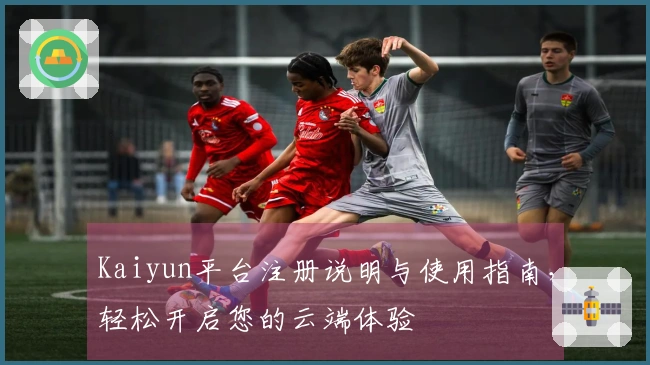 Kaiyun平台注册说明与使用指南，轻松开启您的云端体验